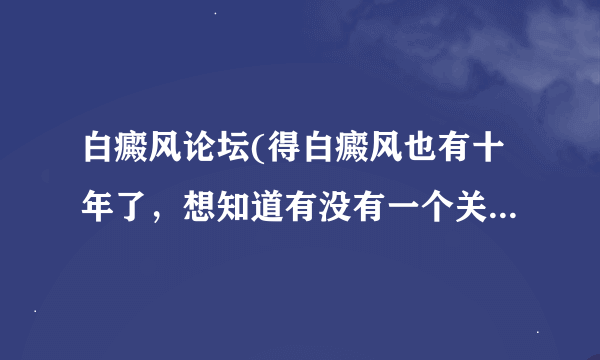 白癜风论坛(得白癜风也有十年了，想知道有没有一个关于白癜风的论坛啊，想了解一下他们都是怎么进行治疗的