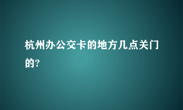 杭州办公交卡的地方几点关门的?