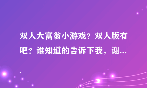 双人大富翁小游戏？双人版有吧？谁知道的告诉下我，谢谢你了！