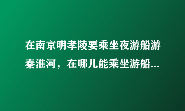 在南京明孝陵要乘坐夜游船游秦淮河，在哪儿能乘坐游船，我该怎么走坐什么车