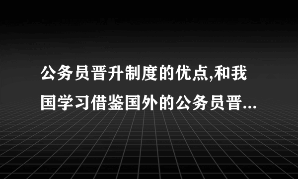 公务员晋升制度的优点,和我国学习借鉴国外的公务员晋升制度的那些优点?如何去借鉴的/