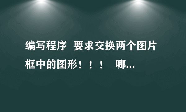 编写程序  要求交换两个图片框中的图形！！！  哪位高手可以帮一下忙啊