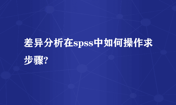 差异分析在spss中如何操作求步骤?