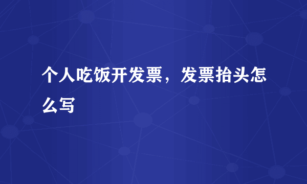 个人吃饭开发票，发票抬头怎么写