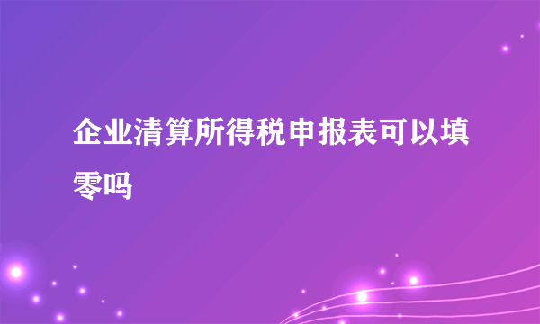 企业清算所得税申报表可以填零吗