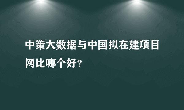 中策大数据与中国拟在建项目网比哪个好？