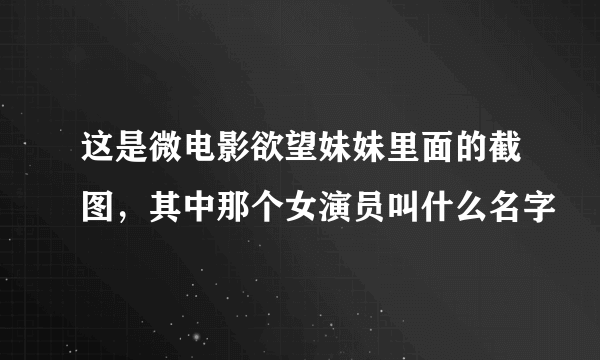 这是微电影欲望妹妹里面的截图，其中那个女演员叫什么名字