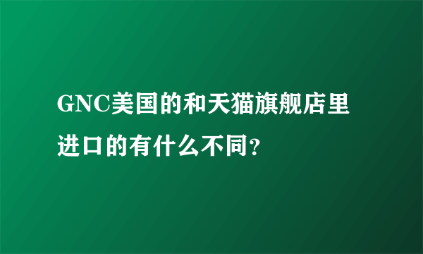 GNC美国的和天猫旗舰店里进口的有什么不同？