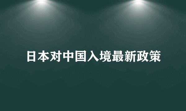 日本对中国入境最新政策