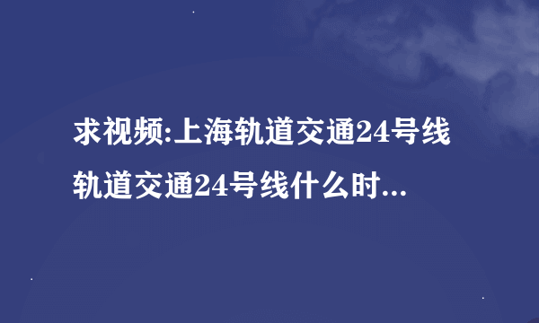 求视频:上海轨道交通24号线轨道交通24号线什么时候规划完毕开建啊轨道交通24号线什么时候开始有视频啊最好