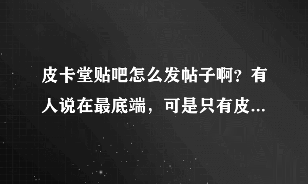 皮卡堂贴吧怎么发帖子啊？有人说在最底端，可是只有皮卡亲可以点其他都不可以点啊