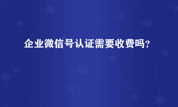 企业微信号认证需要收费吗？