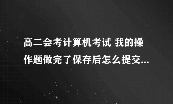 高二会考计算机考试 我的操作题做完了保存后怎么提交啊，还是我保存