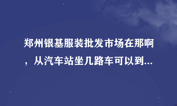 郑州银基服装批发市场在那啊，从汽车站坐几路车可以到达，有知道的可以说一下，头一次去，谢谢了