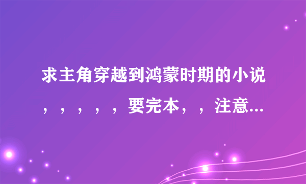 求主角穿越到鸿蒙时期的小说，，，，，要完本，，注意是鸿蒙不是洪荒和混沌，，，，不要复制