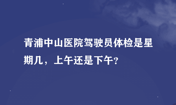 青浦中山医院驾驶员体检是星期几，上午还是下午？