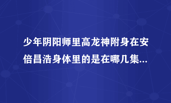 少年阴阳师里高龙神附身在安倍昌浩身体里的是在哪几集里出现的(不止一集）