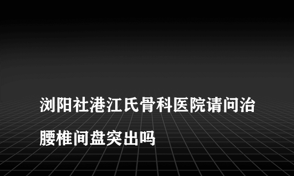 
浏阳社港江氏骨科医院请问治腰椎间盘突出吗
