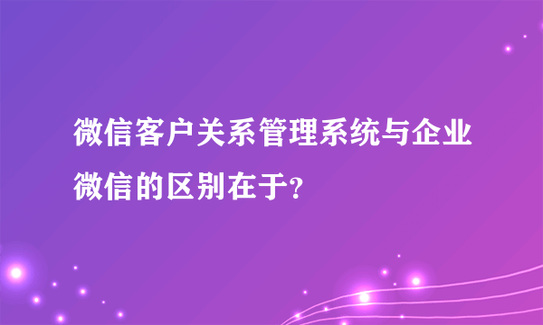 微信客户关系管理系统与企业微信的区别在于？