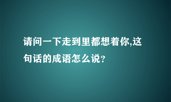 请问一下走到里都想着你,这句话的成语怎么说？