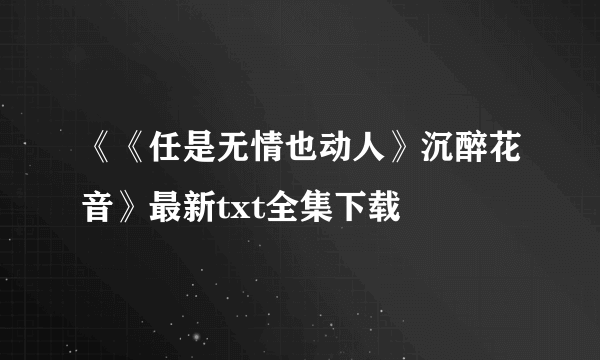 《《任是无情也动人》沉醉花音》最新txt全集下载