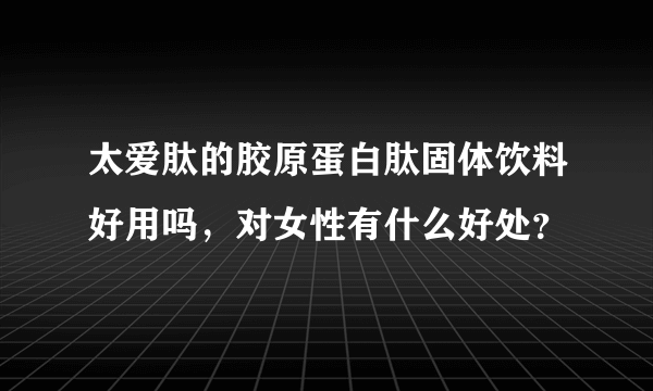 太爱肽的胶原蛋白肽固体饮料好用吗，对女性有什么好处？