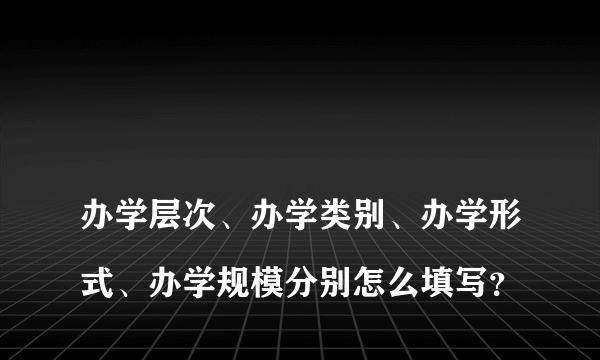 
办学层次、办学类别、办学形式、办学规模分别怎么填写？
