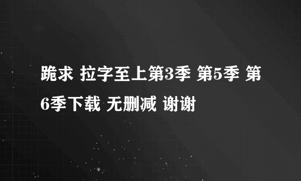 跪求 拉字至上第3季 第5季 第6季下载 无删减 谢谢