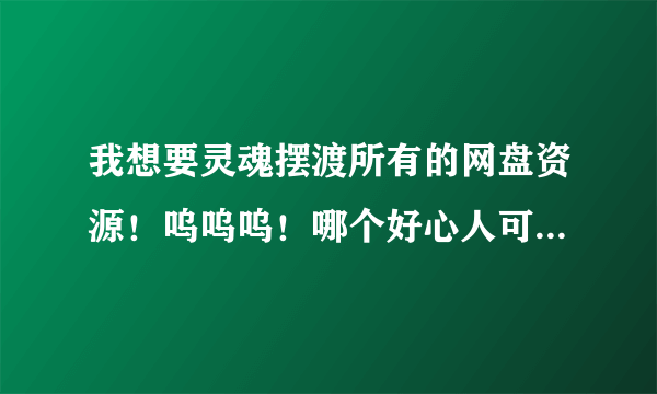 我想要灵魂摆渡所有的网盘资源！呜呜呜！哪个好心人可以发一下？