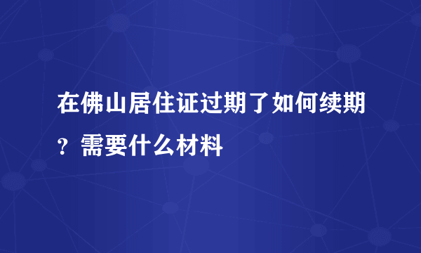 在佛山居住证过期了如何续期？需要什么材料