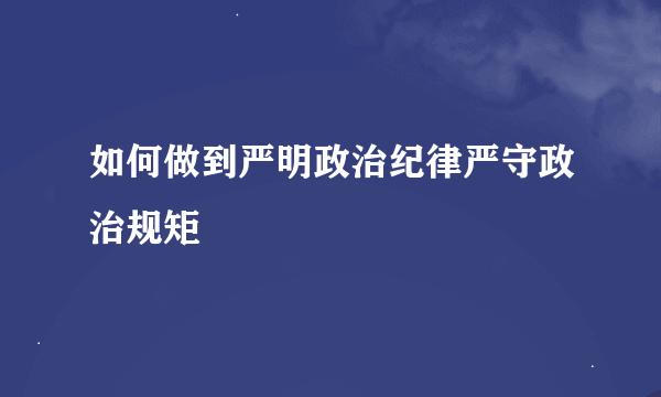 如何做到严明政治纪律严守政治规矩