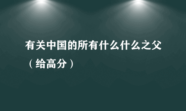 有关中国的所有什么什么之父（给高分）