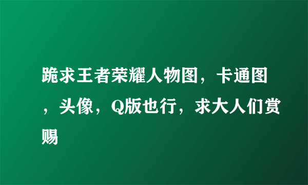 跪求王者荣耀人物图，卡通图，头像，Q版也行，求大人们赏赐