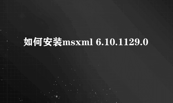 如何安装msxml 6.10.1129.0