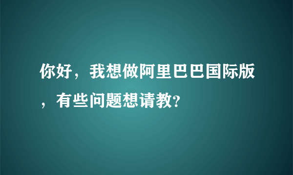 你好，我想做阿里巴巴国际版，有些问题想请教？