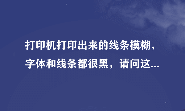 打印机打印出来的线条模糊，字体和线条都很黑，请问这怎么办啊