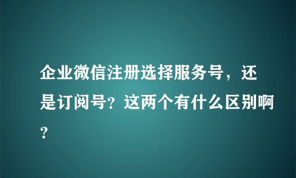 企业微信注册选择服务号，还是订阅号？这两个有什么区别啊？