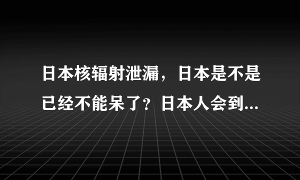 日本核辐射泄漏，日本是不是已经不能呆了？日本人会到哪避难？