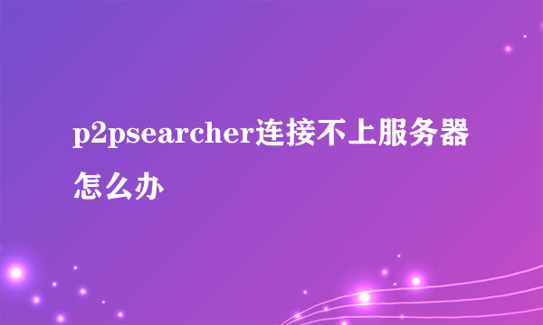 p2psearcher连接不上服务器怎么办