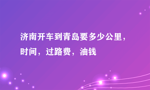 济南开车到青岛要多少公里，时间，过路费，油钱