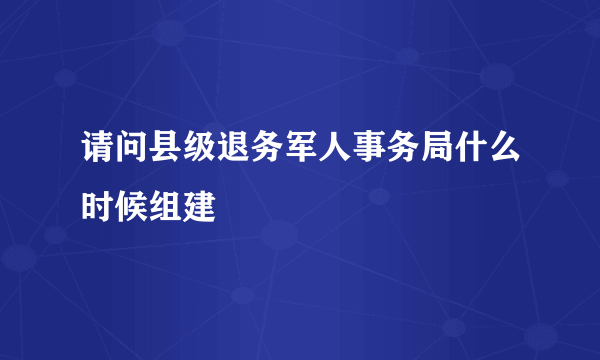 请问县级退务军人事务局什么时候组建