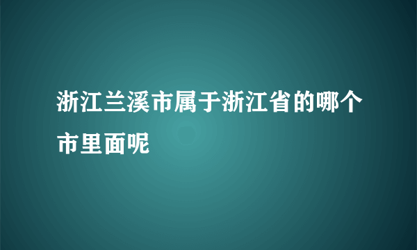 浙江兰溪市属于浙江省的哪个市里面呢