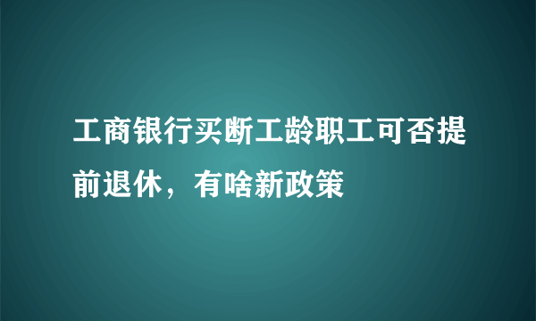 工商银行买断工龄职工可否提前退休，有啥新政策