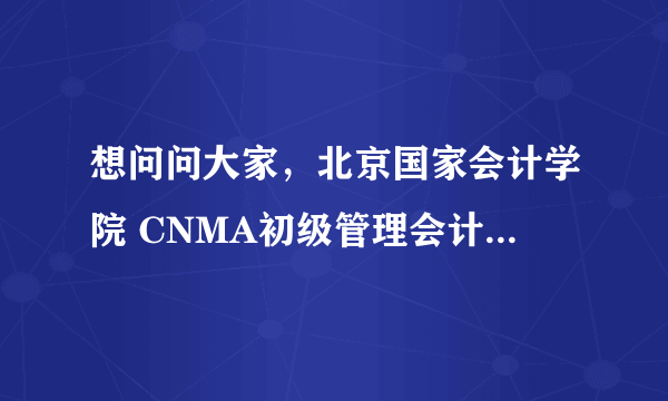 想问问大家，北京国家会计学院 CNMA初级管理会计师考下来要多少钱？便宜还是贵啊？求告知