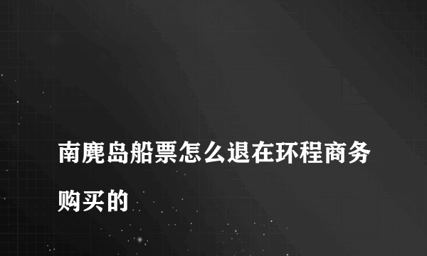 
南麂岛船票怎么退在环程商务购买的
