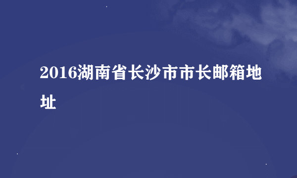 2016湖南省长沙市市长邮箱地址