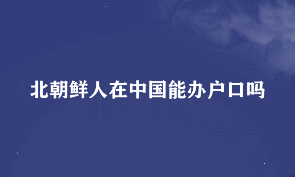 北朝鲜人在中国能办户口吗