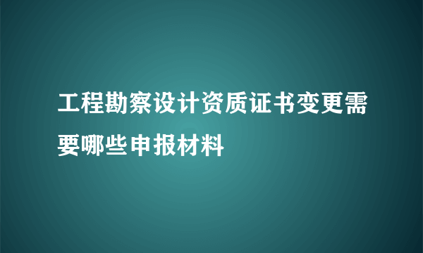 工程勘察设计资质证书变更需要哪些申报材料