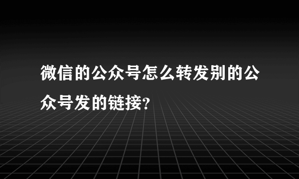 微信的公众号怎么转发别的公众号发的链接？