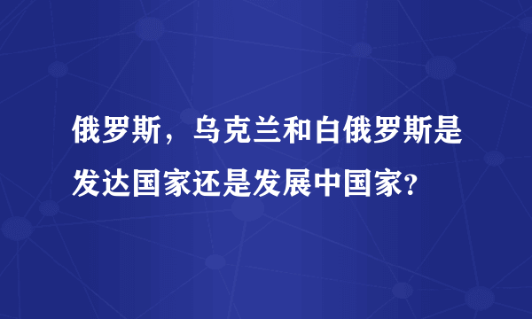 俄罗斯，乌克兰和白俄罗斯是发达国家还是发展中国家？